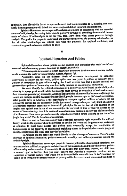 spiriually, then 5 hild i foced o repessthe necd and fclings elated 10 i, mcaning that most Tikly the neat goeraion willnberi te same emotonal defct i prent<hid relations.  i Humarism cocournges slf-analysis 2 8 means of comecting withthe csscnial aature of sl thercby, becoming b abie 0 prceive through allshething he cscnil bunan ‘cds of ohes. I seiFanalysis is hot for you, then learn from what others perceive sough lysis. Toe goul i for people 10 undesand 1nd nururs themscivs, e primary reltionship. 0 Tt all oler relaionships are cotered oo with the potental for spiial evolion, and construcive growth whenever confics do rise.  v ‘Spiritual-Humanism And Politics  St i view poliics s the policies and picples tht mld soiel nd conoic s o gy o 5y @ ¢ il  e e s b whihpopl o o e & ith ters i secey and he weld o b th et s ot i el  e e e . U e o oo devlopmet o oo iy s . pi it v Y A ol of vy 0+ e of el s wibot sy, ok Vil s e o ety mlad 10 e o it o vty ot ety s eamic o immral,  et ety e pobk sconl o iy s el b e e S f 3 iy v s 7o vl 5 e o vy b concons of snd aios v o v (o ey, A ol of ey b - albvgh e o s e 0 et o ol pople e igh o ’+ b recesies ‘What people have in America is the opportunity 1o compete against millions of others for the ilge o o o i iy, 1 ot s whes you raly ik sbut 1. e sy e st on el e bt o e v o wil sl n e e vt o -l ot st o v i s vt we ccpt 8 e o sciep e it o o s psn iy o s et o eierament o s o b ol g 8 gt e ing by B b of jungle they are in? The de facto law of economics..  e oy ne . Ao sy o o cconcic right o providefor el e iy, who e ot when B vl 1o v o v 4 0 gEverent st 2 i 1o e e ess? The pion e eveoal accet b i of s, o B epi’ f hsin 1 cpKg e i ¢ s <ol of e Enployet o ety syt e  oo e ot o e i b i s of s, Tor’s s die g o S Hamion, pobiconon oy, 1o S crpovernet e  ortinary people  Spirina- Humaoiam encourags people 1o become poliicaly cducated nd conscious, nd 1o anscend th poliial propagands nd docwines ofthe mass modia and those who favor 3 aliics o inmmorlty s economicsafimmraly, L youbeeve that évry man, woman, ad child bave 2 notural right o sunfive, then you cant believe that Americs’s economic rlaons ar 4n presion of buman natir. That woukd be an ineconcilable contradicion. I st humane for Peopie o b iving on th srect becaus af pavery whilethere are vacant houses ad buildings in 